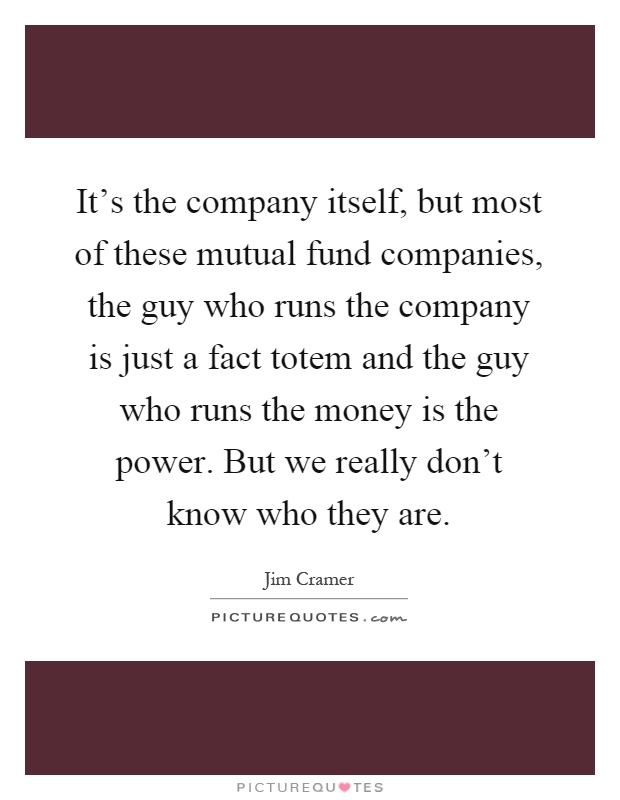 It's the company itself, but most of these mutual fund companies, the guy who runs the company is just a fact totem and the guy who runs the money is the power. But we really don't know who they are Picture Quote #1
