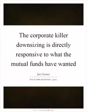 The corporate killer downsizing is directly responsive to what the mutual funds have wanted Picture Quote #1