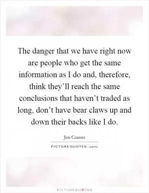 The danger that we have right now are people who get the same information as I do and, therefore, think they’ll reach the same conclusions that haven’t traded as long, don’t have bear claws up and down their backs like I do Picture Quote #1