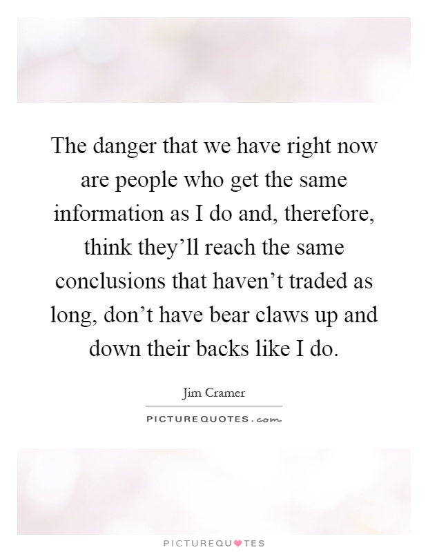 The danger that we have right now are people who get the same information as I do and, therefore, think they'll reach the same conclusions that haven't traded as long, don't have bear claws up and down their backs like I do Picture Quote #1