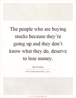 The people who are buying stocks because they’re going up and they don’t know what they do, deserve to lose money Picture Quote #1