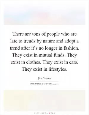 There are tons of people who are late to trends by nature and adopt a trend after it’s no longer in fashion. They exist in mutual funds. They exist in clothes. They exist in cars. They exist in lifestyles Picture Quote #1