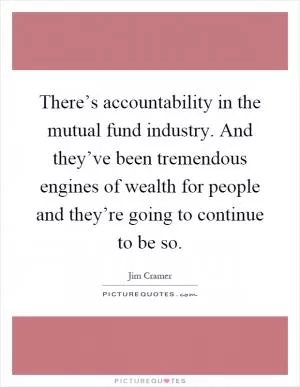 There’s accountability in the mutual fund industry. And they’ve been tremendous engines of wealth for people and they’re going to continue to be so Picture Quote #1