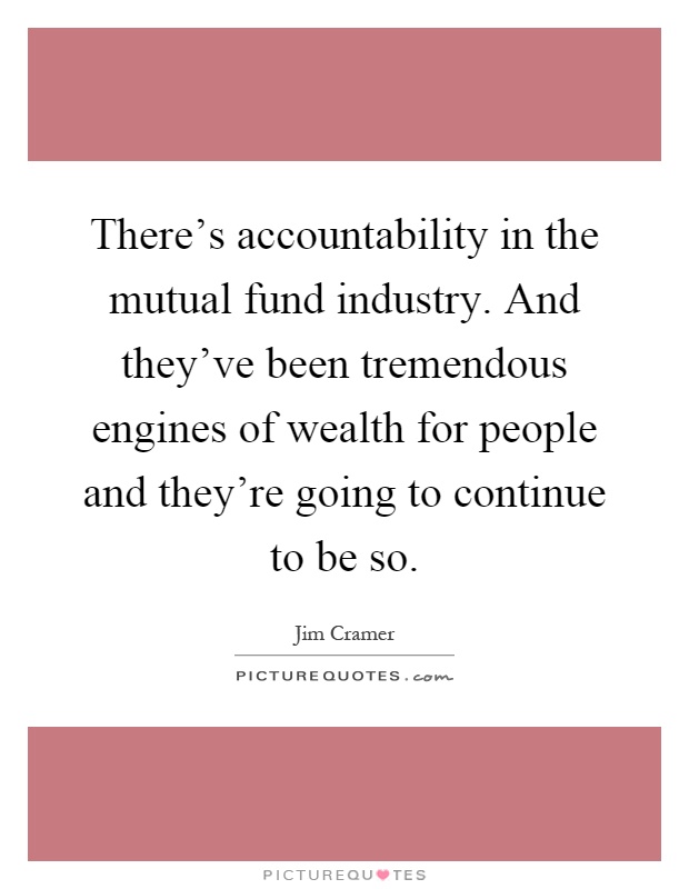 There's accountability in the mutual fund industry. And they've been tremendous engines of wealth for people and they're going to continue to be so Picture Quote #1