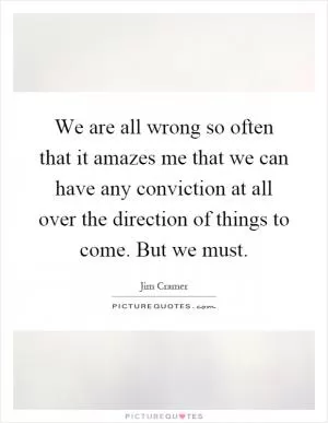 We are all wrong so often that it amazes me that we can have any conviction at all over the direction of things to come. But we must Picture Quote #1