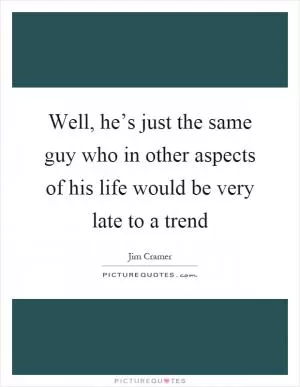 Well, he’s just the same guy who in other aspects of his life would be very late to a trend Picture Quote #1