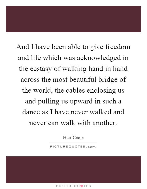 And I have been able to give freedom and life which was acknowledged in the ecstasy of walking hand in hand across the most beautiful bridge of the world, the cables enclosing us and pulling us upward in such a dance as I have never walked and never can walk with another Picture Quote #1