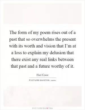 The form of my poem rises out of a past that so overwhelms the present with its worth and vision that I’m at a loss to explain my delusion that there exist any real links between that past and a future worthy of it Picture Quote #1