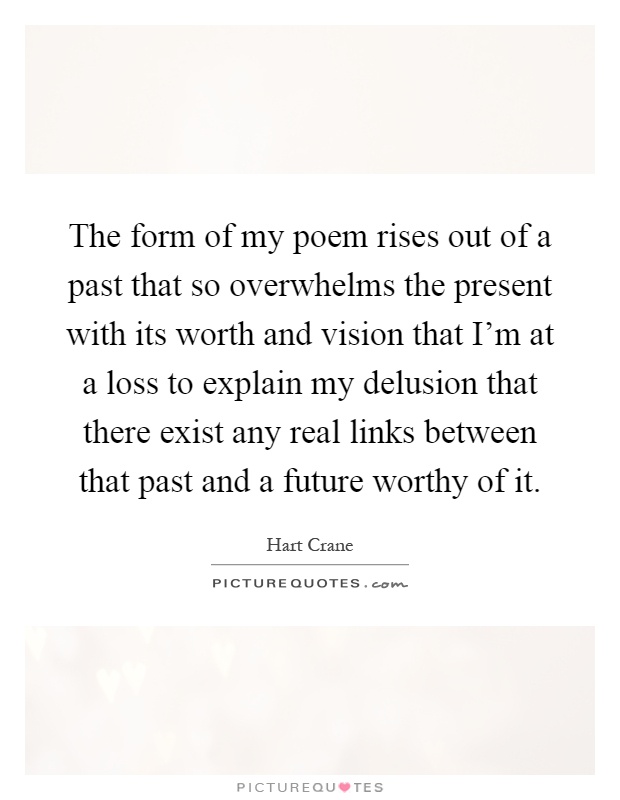 The form of my poem rises out of a past that so overwhelms the present with its worth and vision that I'm at a loss to explain my delusion that there exist any real links between that past and a future worthy of it Picture Quote #1