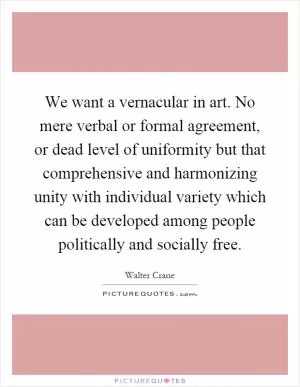 We want a vernacular in art. No mere verbal or formal agreement, or dead level of uniformity but that comprehensive and harmonizing unity with individual variety which can be developed among people politically and socially free Picture Quote #1