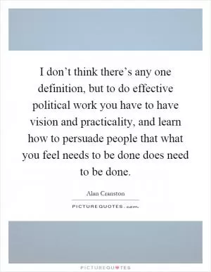 I don’t think there’s any one definition, but to do effective political work you have to have vision and practicality, and learn how to persuade people that what you feel needs to be done does need to be done Picture Quote #1