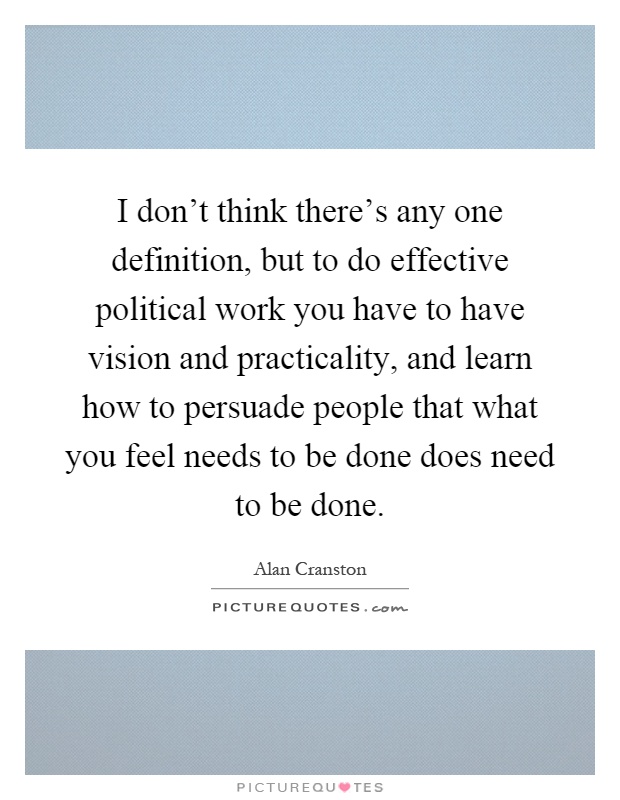 I don't think there's any one definition, but to do effective political work you have to have vision and practicality, and learn how to persuade people that what you feel needs to be done does need to be done Picture Quote #1