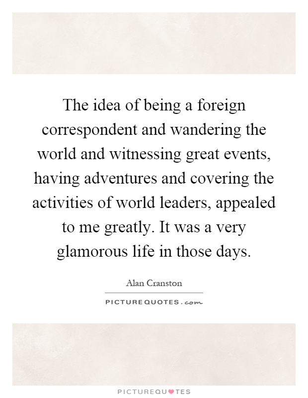 The idea of being a foreign correspondent and wandering the world and witnessing great events, having adventures and covering the activities of world leaders, appealed to me greatly. It was a very glamorous life in those days Picture Quote #1