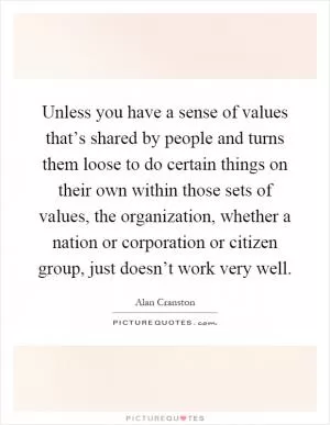 Unless you have a sense of values that’s shared by people and turns them loose to do certain things on their own within those sets of values, the organization, whether a nation or corporation or citizen group, just doesn’t work very well Picture Quote #1