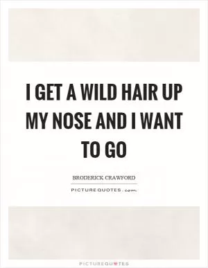 I get a wild hair up my nose and I want to go Picture Quote #1