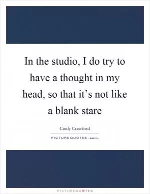In the studio, I do try to have a thought in my head, so that it’s not like a blank stare Picture Quote #1