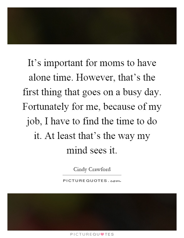 It's important for moms to have alone time. However, that's the first thing that goes on a busy day. Fortunately for me, because of my job, I have to find the time to do it. At least that's the way my mind sees it Picture Quote #1