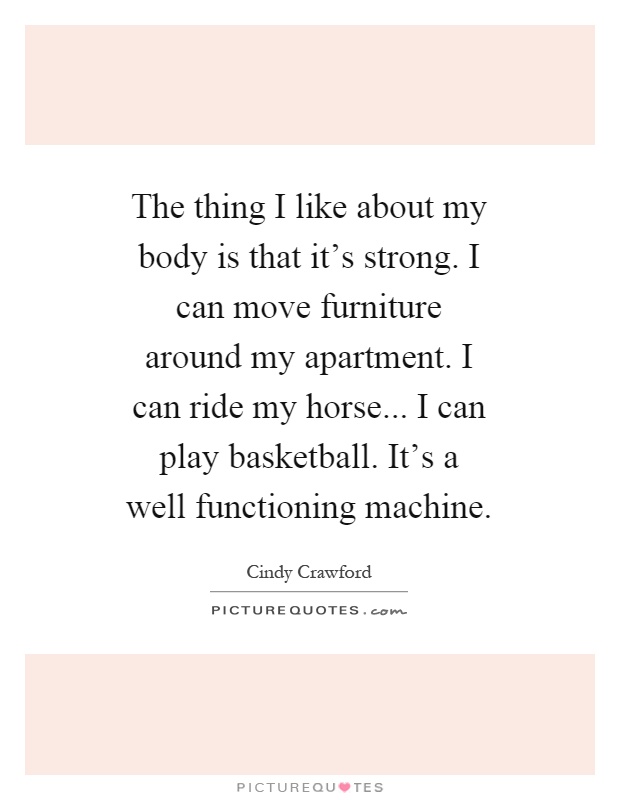 The thing I like about my body is that it's strong. I can move furniture around my apartment. I can ride my horse... I can play basketball. It's a well functioning machine Picture Quote #1