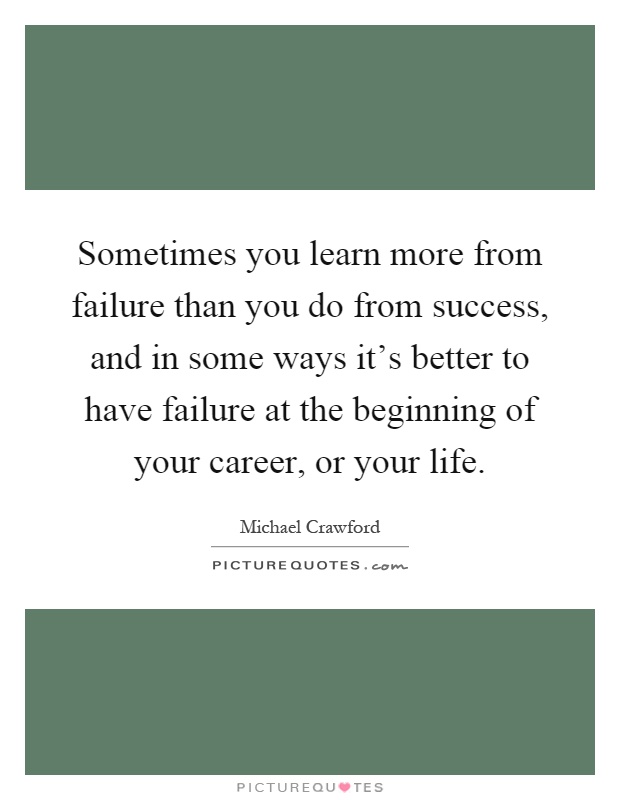 Sometimes you learn more from failure than you do from success, and in some ways it's better to have failure at the beginning of your career, or your life Picture Quote #1