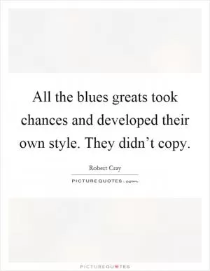 All the blues greats took chances and developed their own style. They didn’t copy Picture Quote #1