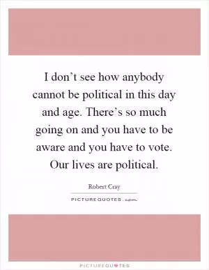 I don’t see how anybody cannot be political in this day and age. There’s so much going on and you have to be aware and you have to vote. Our lives are political Picture Quote #1