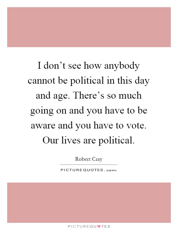 I don't see how anybody cannot be political in this day and age. There's so much going on and you have to be aware and you have to vote. Our lives are political Picture Quote #1