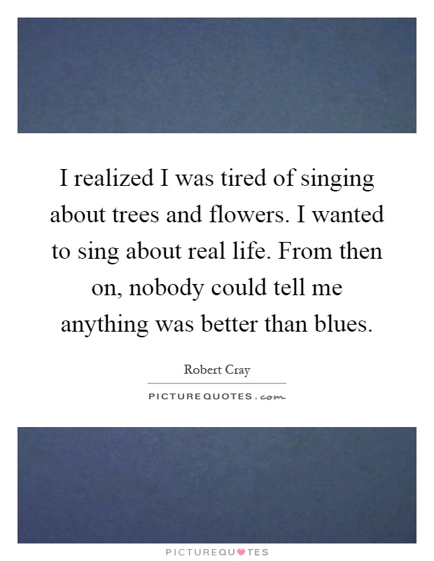 I realized I was tired of singing about trees and flowers. I wanted to sing about real life. From then on, nobody could tell me anything was better than blues Picture Quote #1