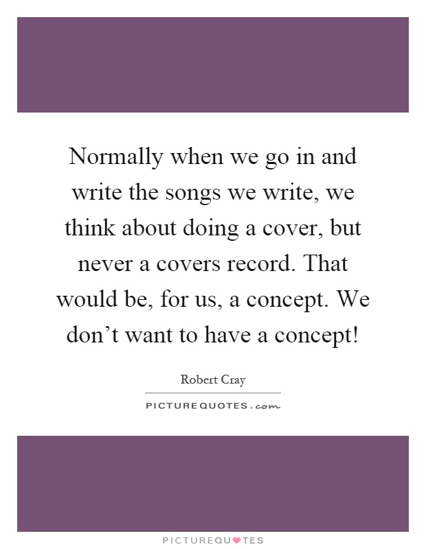 Normally when we go in and write the songs we write, we think about doing a cover, but never a covers record. That would be, for us, a concept. We don't want to have a concept! Picture Quote #1