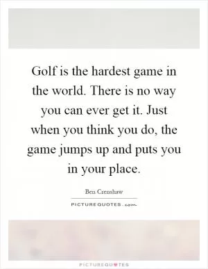 Golf is the hardest game in the world. There is no way you can ever get it. Just when you think you do, the game jumps up and puts you in your place Picture Quote #1