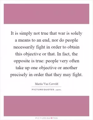 It is simply not true that war is solely a means to an end, nor do people necessarily fight in order to obtain this objective or that. In fact, the opposite is true: people very often take up one objective or another precisely in order that they may fight Picture Quote #1