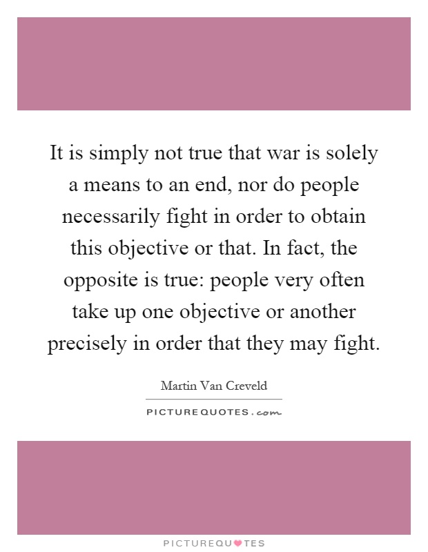 It is simply not true that war is solely a means to an end, nor do people necessarily fight in order to obtain this objective or that. In fact, the opposite is true: people very often take up one objective or another precisely in order that they may fight Picture Quote #1