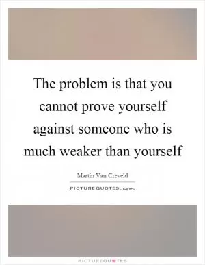 The problem is that you cannot prove yourself against someone who is much weaker than yourself Picture Quote #1