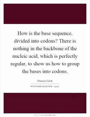 How is the base sequence, divided into codons? There is nothing in the backbone of the nucleic acid, which is perfectly regular, to show us how to group the bases into codons Picture Quote #1