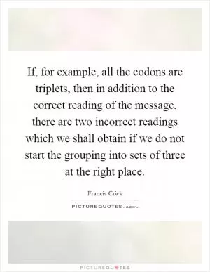 If, for example, all the codons are triplets, then in addition to the correct reading of the message, there are two incorrect readings which we shall obtain if we do not start the grouping into sets of three at the right place Picture Quote #1