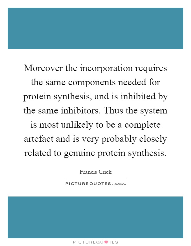 Moreover the incorporation requires the same components needed for protein synthesis, and is inhibited by the same inhibitors. Thus the system is most unlikely to be a complete artefact and is very probably closely related to genuine protein synthesis Picture Quote #1