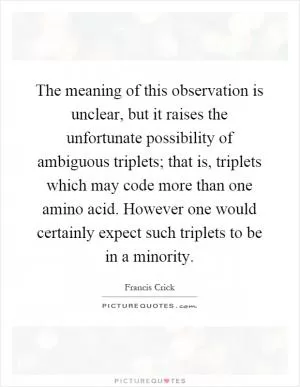 The meaning of this observation is unclear, but it raises the unfortunate possibility of ambiguous triplets; that is, triplets which may code more than one amino acid. However one would certainly expect such triplets to be in a minority Picture Quote #1