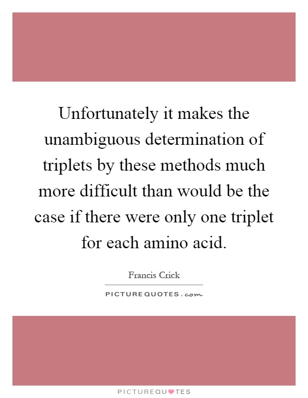 Unfortunately it makes the unambiguous determination of triplets by these methods much more difficult than would be the case if there were only one triplet for each amino acid Picture Quote #1