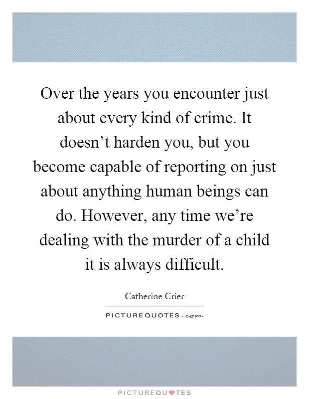 Over the years you encounter just about every kind of crime. It doesn't harden you, but you become capable of reporting on just about anything human beings can do. However, any time we're dealing with the murder of a child it is always difficult Picture Quote #1