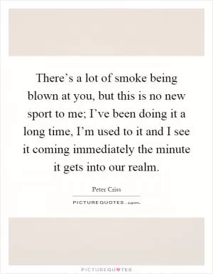 There’s a lot of smoke being blown at you, but this is no new sport to me; I’ve been doing it a long time, I’m used to it and I see it coming immediately the minute it gets into our realm Picture Quote #1