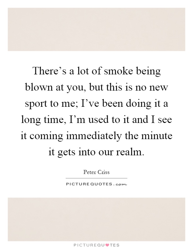 There's a lot of smoke being blown at you, but this is no new sport to me; I've been doing it a long time, I'm used to it and I see it coming immediately the minute it gets into our realm Picture Quote #1