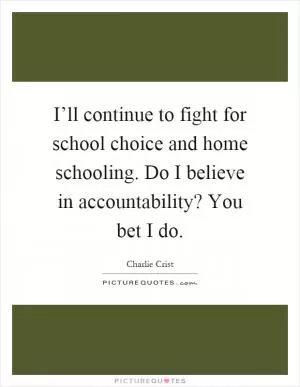 I’ll continue to fight for school choice and home schooling. Do I believe in accountability? You bet I do Picture Quote #1