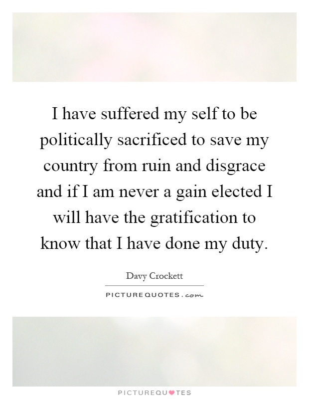 I have suffered my self to be politically sacrificed to save my country from ruin and disgrace and if I am never a gain elected I will have the gratification to know that I have done my duty Picture Quote #1