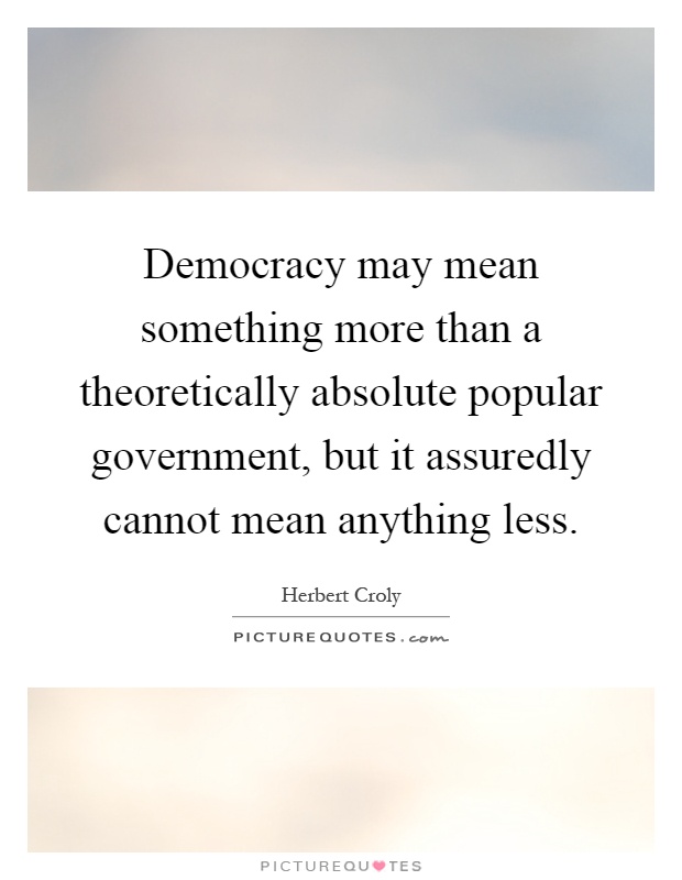 Democracy may mean something more than a theoretically absolute popular government, but it assuredly cannot mean anything less Picture Quote #1