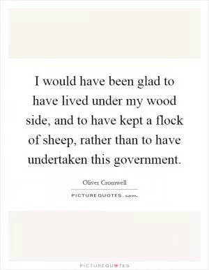 I would have been glad to have lived under my wood side, and to have kept a flock of sheep, rather than to have undertaken this government Picture Quote #1