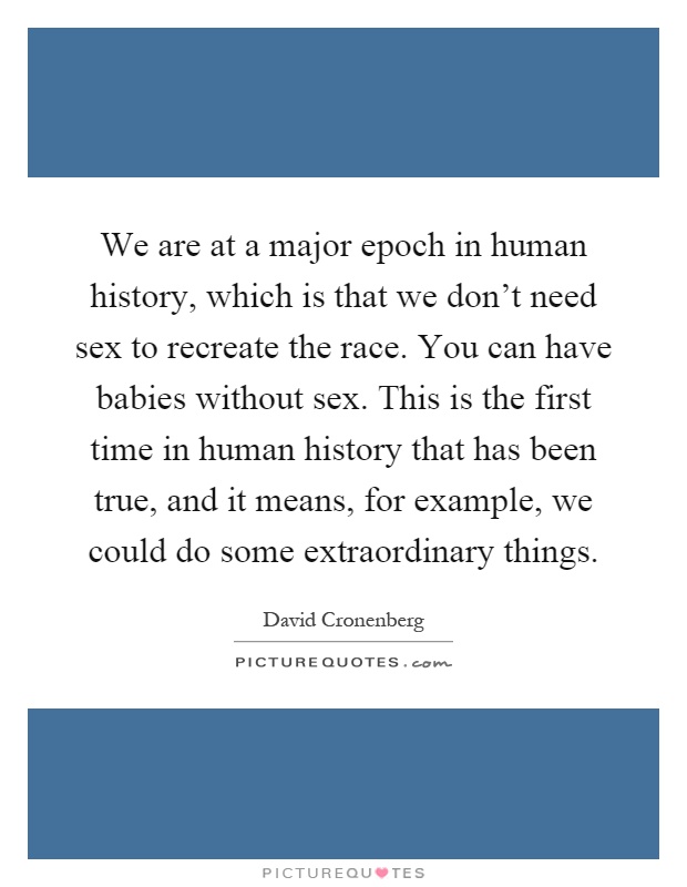 We are at a major epoch in human history, which is that we don't need sex to recreate the race. You can have babies without sex. This is the first time in human history that has been true, and it means, for example, we could do some extraordinary things Picture Quote #1
