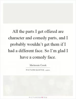 All the parts I get offered are character and comedy parts, and I probably wouldn’t get them if I had a different face. So I’m glad I have a comedy face Picture Quote #1