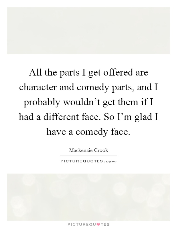 All the parts I get offered are character and comedy parts, and I probably wouldn't get them if I had a different face. So I'm glad I have a comedy face Picture Quote #1