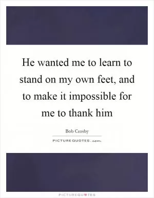 He wanted me to learn to stand on my own feet, and to make it impossible for me to thank him Picture Quote #1