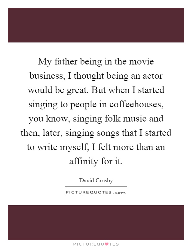 My father being in the movie business, I thought being an actor would be great. But when I started singing to people in coffeehouses, you know, singing folk music and then, later, singing songs that I started to write myself, I felt more than an affinity for it Picture Quote #1