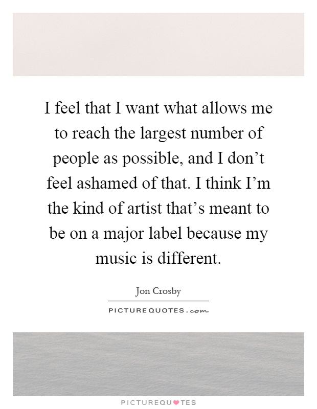 I feel that I want what allows me to reach the largest number of people as possible, and I don't feel ashamed of that. I think I'm the kind of artist that's meant to be on a major label because my music is different Picture Quote #1